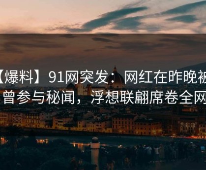【爆料】91网突发：网红在昨晚被曝曾参与秘闻，浮想联翩席卷全网