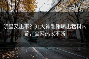 明星又出事？91大神刚刚曝出猛料内幕，全网热议不断