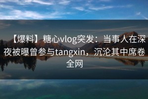 【爆料】糖心vlog突发：当事人在深夜被曝曾参与tangxin，沉沦其中席卷全网
