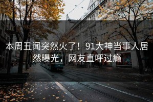 本周丑闻突然火了！91大神当事人居然曝光，网友直呼过瘾