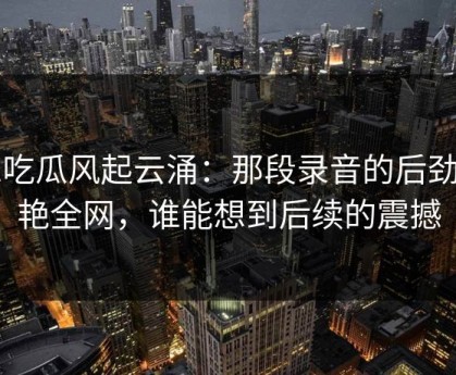 51吃瓜风起云涌：那段录音的后劲惊艳全网，谁能想到后续的震撼