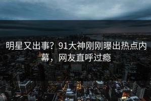 明星又出事？91大神刚刚曝出热点内幕，网友直呼过瘾
