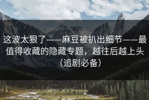 这波太狠了——麻豆被扒出细节——最值得收藏的隐藏专题，越往后越上头（追剧必备）