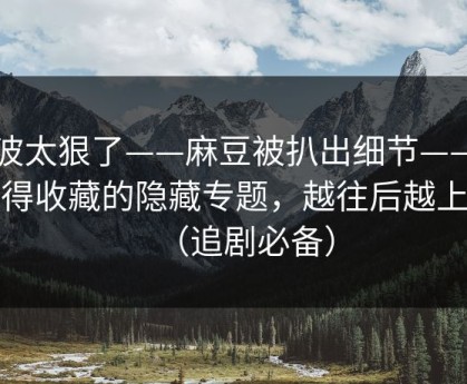 这波太狠了——麻豆被扒出细节——最值得收藏的隐藏专题，越往后越上头（追剧必备）