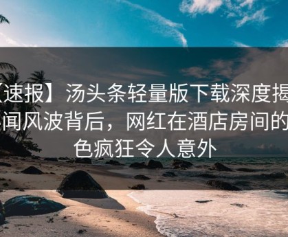 【速报】汤头条轻量版下载深度揭秘：秘闻风波背后，网红在酒店房间的角色疯狂令人意外