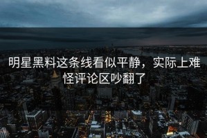 明星黑料这条线看似平静，实际上难怪评论区吵翻了