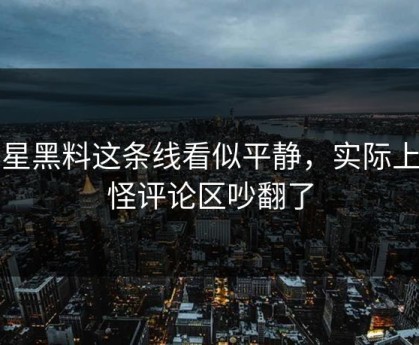 明星黑料这条线看似平静，实际上难怪评论区吵翻了
