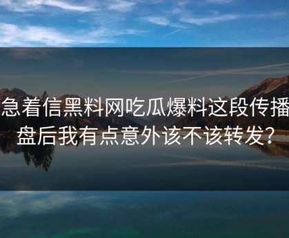 别急着信黑料网吃瓜爆料这段传播复盘后我有点意外该不该转发？