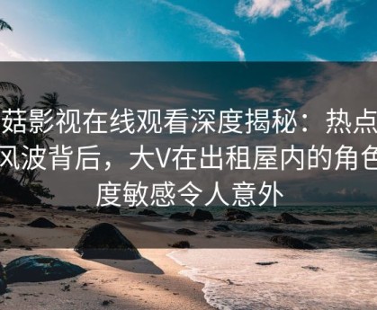 蘑菇影视在线观看深度揭秘：热点事件风波背后，大V在出租屋内的角色高度敏感令人意外