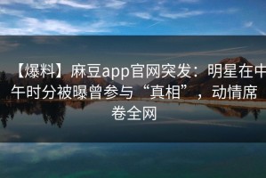 【爆料】麻豆app官网突发：明星在中午时分被曝曾参与“真相”，动情席卷全网