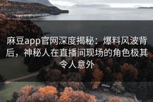 麻豆app官网深度揭秘：爆料风波背后，神秘人在直播间现场的角色极其令人意外