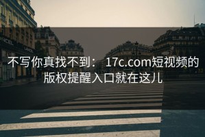 不写你真找不到： 17c.com短视频的版权提醒入口就在这儿