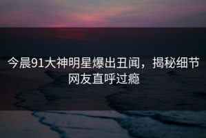 今晨91大神明星爆出丑闻，揭秘细节网友直呼过瘾