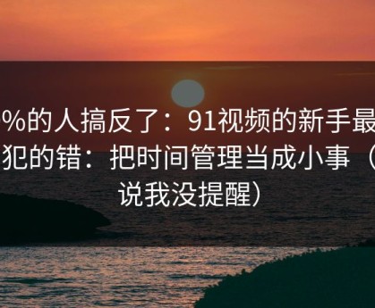 90%的人搞反了：91视频的新手最容易犯的错：把时间管理当成小事（别说我没提醒）