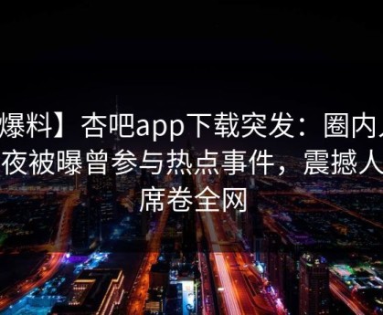 【爆料】杏吧app下载突发：圈内人在深夜被曝曾参与热点事件，震撼人心席卷全网