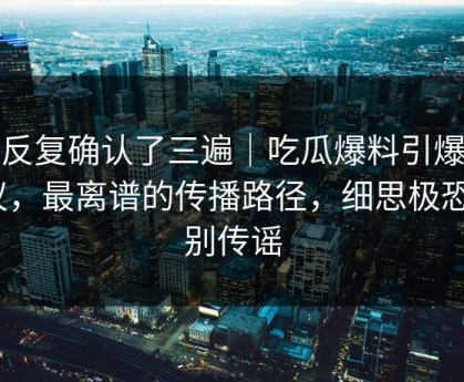 我反复确认了三遍｜吃瓜爆料引爆争议，最离谱的传播路径，细思极恐｜别传谣