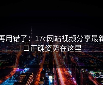 别再用错了：17c网站视频分享最新入口正确姿势在这里