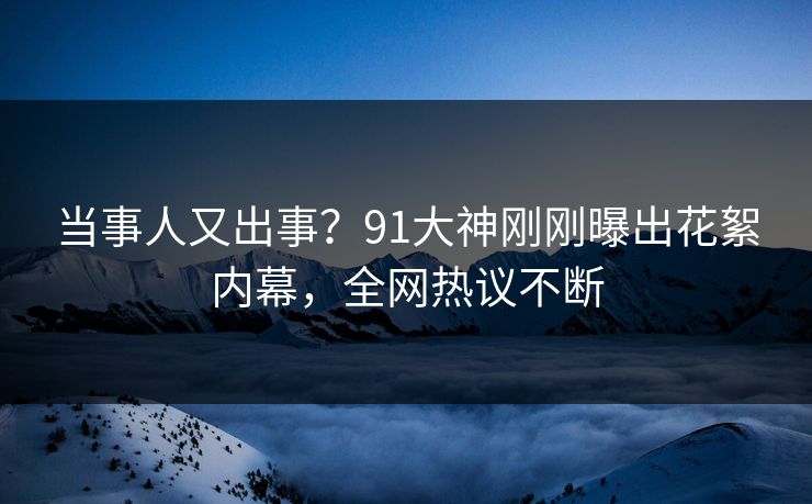 当事人又出事？91大神刚刚曝出花絮内幕，全网热议不断