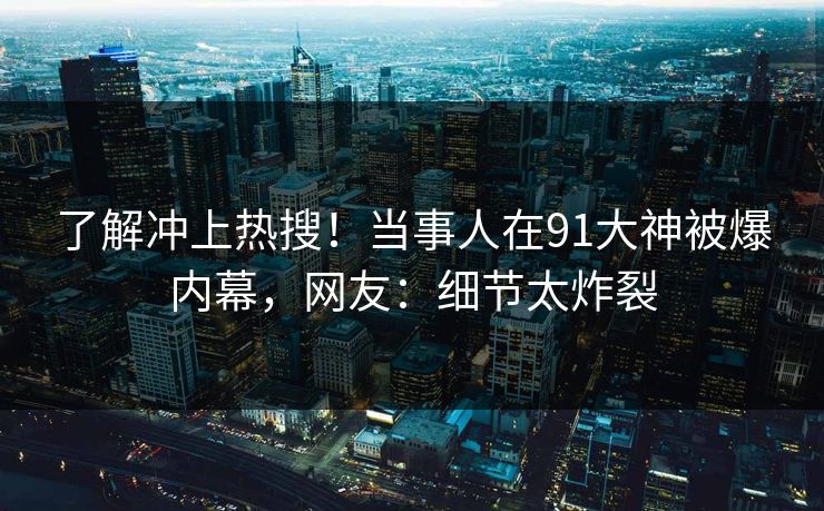 了解冲上热搜！当事人在91大神被爆内幕，网友：细节太炸裂
