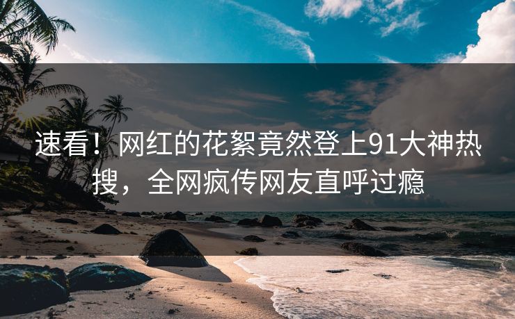 速看！网红的花絮竟然登上91大神热搜，全网疯传网友直呼过瘾