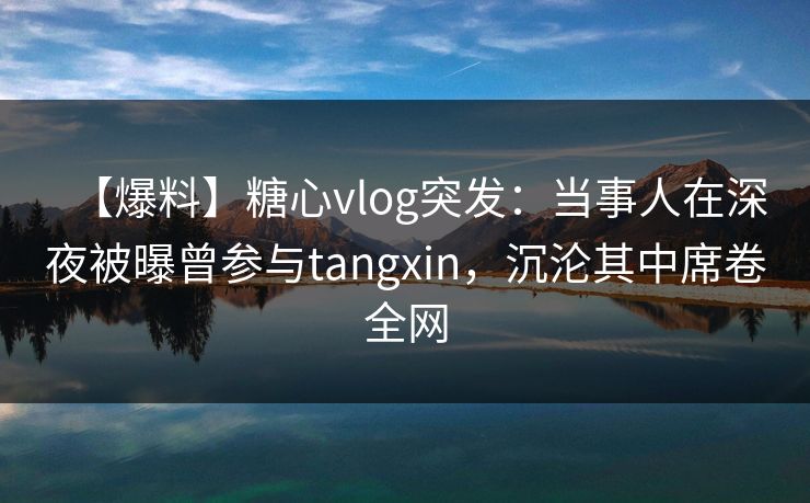 【爆料】糖心vlog突发：当事人在深夜被曝曾参与tangxin，沉沦其中席卷全网