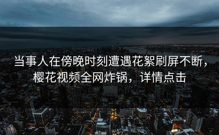 当事人在傍晚时刻遭遇花絮刷屏不断，樱花视频全网炸锅，详情点击