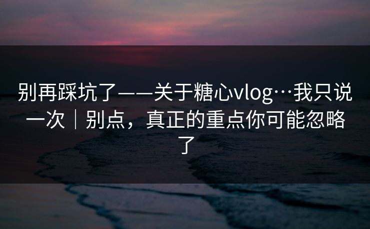别再踩坑了——关于糖心vlog…我只说一次｜别点，真正的重点你可能忽略了