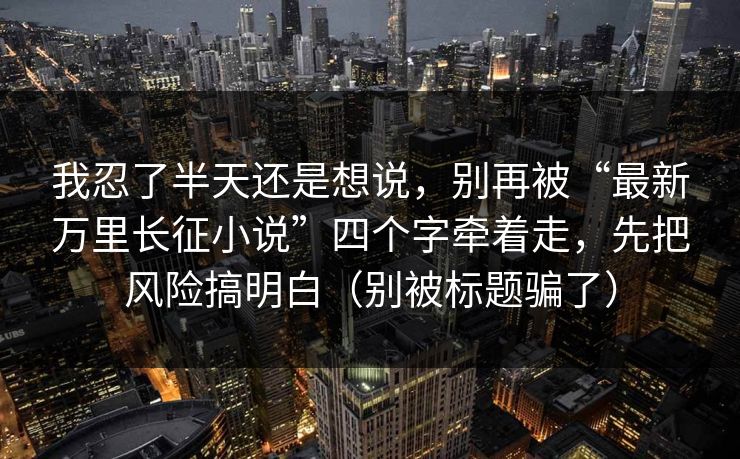 我忍了半天还是想说，别再被“最新万里长征小说”四个字牵着走，先把风险搞明白（别被标题骗了）