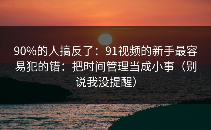 90%的人搞反了:91视频的新手最容易犯的错:把时间管理当成小事(别说我没提醒) 90%的人搞反了:91视频的新手最容易犯的错:把时间管理当成小事(别说我没提醒)