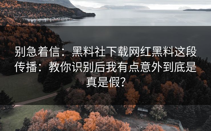 别急着信：黑料社下载网红黑料这段传播：教你识别后我有点意外到底是真是假？