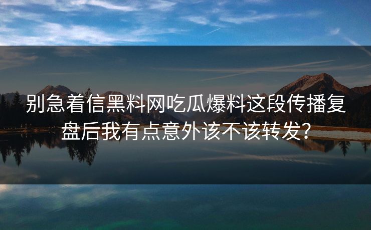 别急着信黑料网吃瓜爆料这段传播复盘后我有点意外该不该转发？