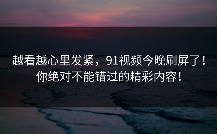 越看越心里发紧，91视频今晚刷屏了！你绝对不能错过的精彩内容！