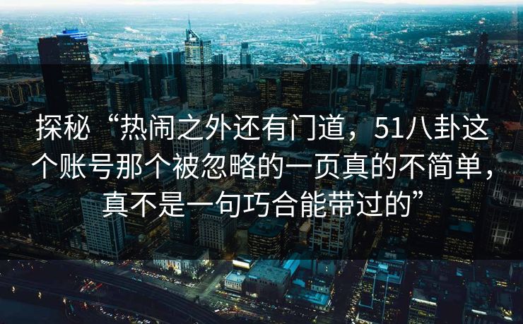 探秘“热闹之外还有门道，51八卦这个账号那个被忽略的一页真的不简单，真不是一句巧合能带过的”