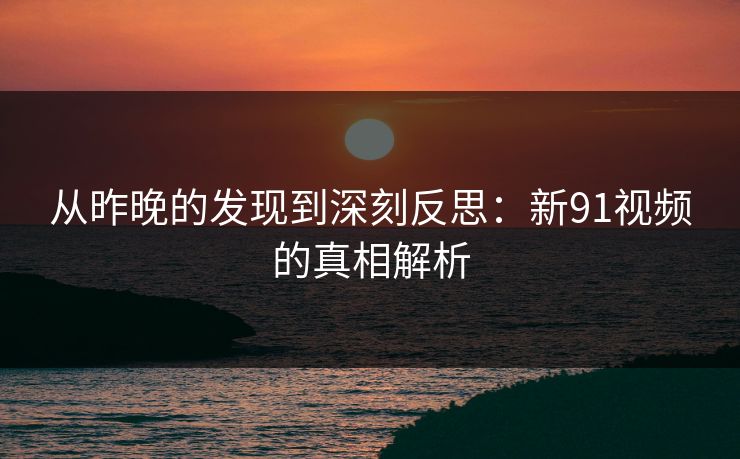从昨晚的发现到深刻反思:新91视频的真相解析 从昨晚的发现到深刻反思:新91视频的真相解析